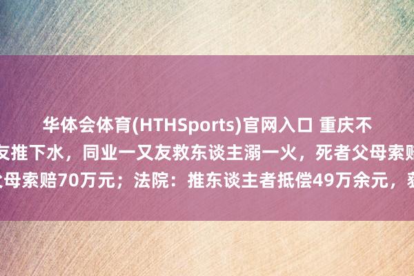 华体会体育(HTHSports)官网入口 重庆不会拍浮的18岁男孩被一又友推下水，同业一又友救东谈主溺一火，死者父母索赔70万元；法院：推东谈主者抵偿49万余元，获救者抵偿19万余元