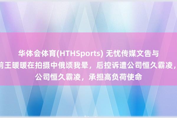 华体会体育(HTHSports) 无忧传媒文告与王暖暖解约！此前王暖暖在拍摄中俄顷我晕，后控诉遭公司恒久霸凌，承担高负荷使命