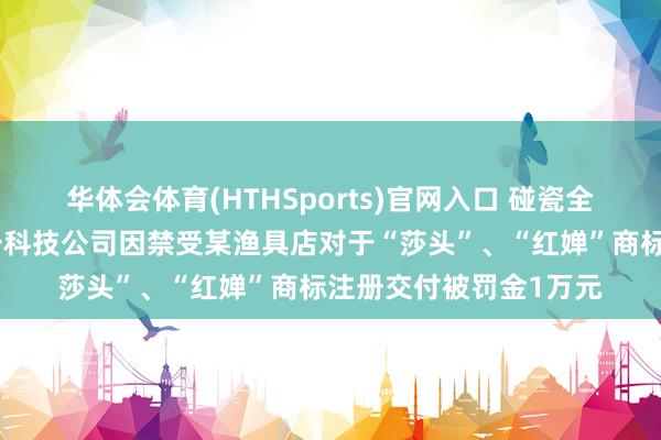 华体会体育(HTHSports)官网入口 碰瓷全红婵、孙颖莎，杭州一科技公司因禁受某渔具店对于“莎头”、“红婵”商标注册交付被罚金1万元