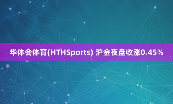 华体会体育(HTHSports) 沪金夜盘收涨0.45%