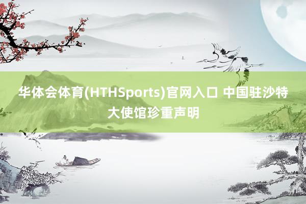 华体会体育(HTHSports)官网入口 中国驻沙特大使馆珍重声明