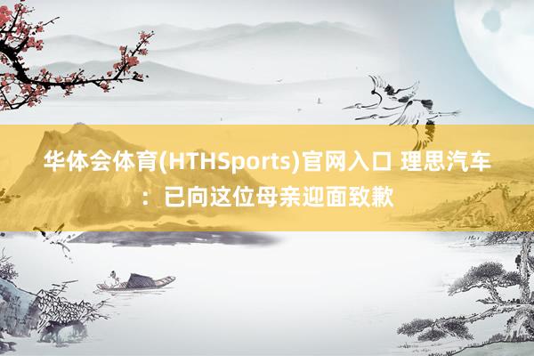 华体会体育(HTHSports)官网入口 理思汽车：已向这位母亲迎面致歉