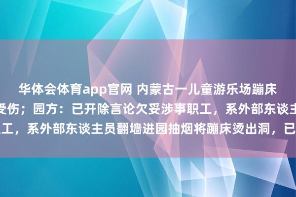 华体会体育app官网 内蒙古一儿童游乐场蹦床倏地扯破导致女孩陨落受伤；园方：已开除言论欠妥涉事职工，系外部东谈主员翻墙进园抽烟将蹦床烫出洞，已屡次报警