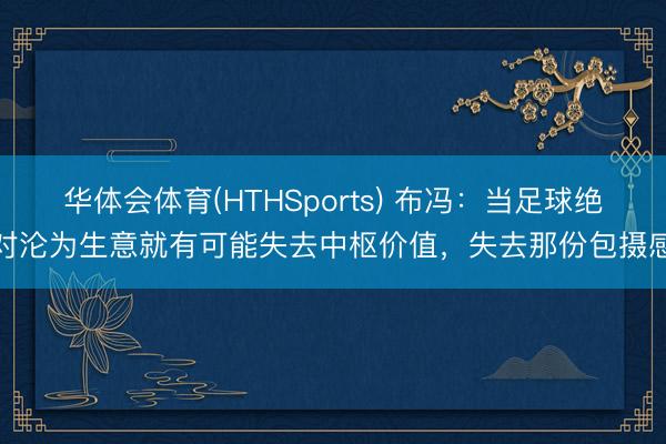 华体会体育(HTHSports) 布冯:当足球绝对沦为生意就有可能失去中枢价值,失去那份包摄感
