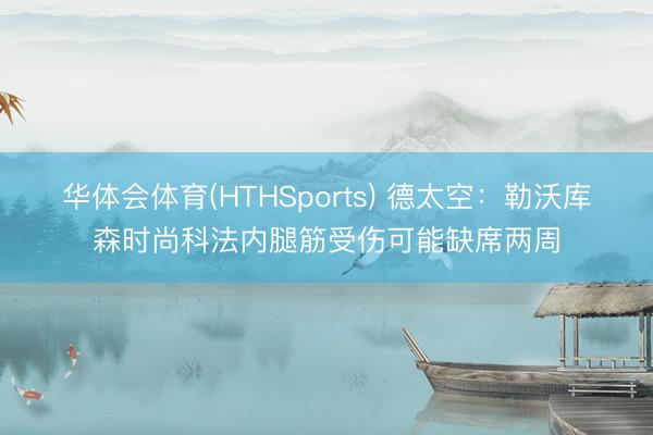 华体会体育(HTHSports) 德太空：勒沃库森时尚科法内腿筋受伤可能缺席两周