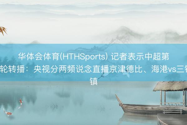 华体会体育(HTHSports) 记者表示中超第8轮转播：央视分两频说念直播京津德比、海港vs三镇