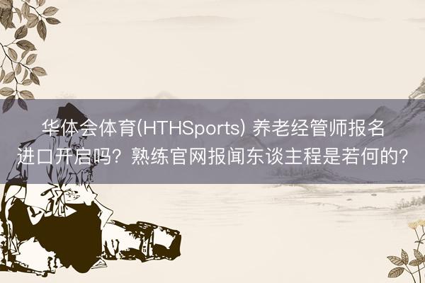 华体会体育(HTHSports) 养老经管师报名进口开启吗?熟练官网报闻东谈主程是若何的?