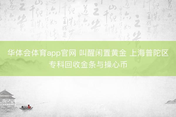 华体会体育app官网 叫醒闲置黄金 上海普陀区专科回收金条与操心币