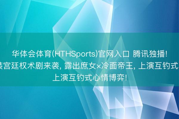 华体会体育(HTHSports)官网入口 腾讯独播! 24集古装宫廷权术剧来袭， 露出庶女×冷面帝王， 上演互钓式心情博弈!