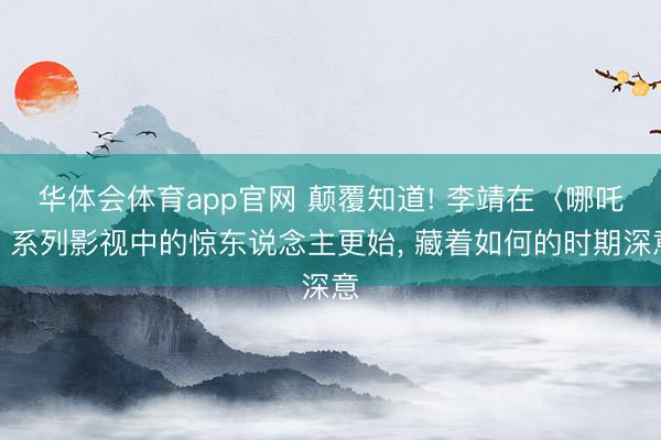 华体会体育app官网 颠覆知道! 李靖在〈哪吒〉系列影视中的惊东说念主更始， 藏着如何的时期深意