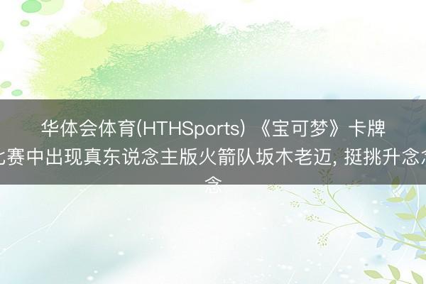 华体会体育(HTHSports) 《宝可梦》卡牌比赛中出现真东说念主版火箭队坂木老迈， 挺挑升念念