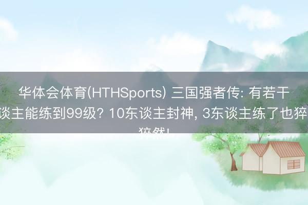 华体会体育(HTHSports) 三国强者传: 有若干东谈主能练到99级? 10东谈主封神, 3东谈主练了也猝然!