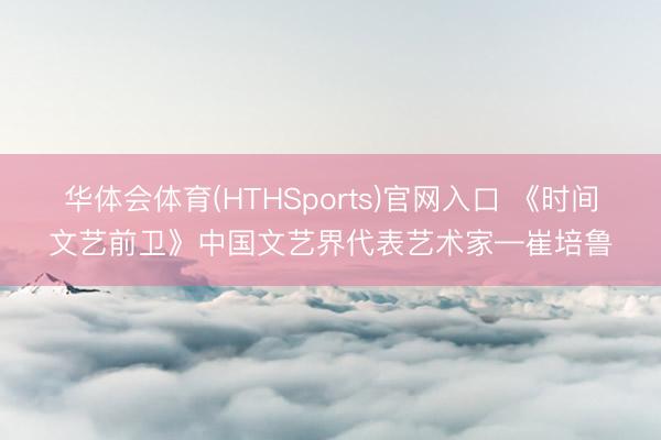 华体会体育(HTHSports)官网入口 《时间文艺前卫》中国文艺界代表艺术家—崔培鲁