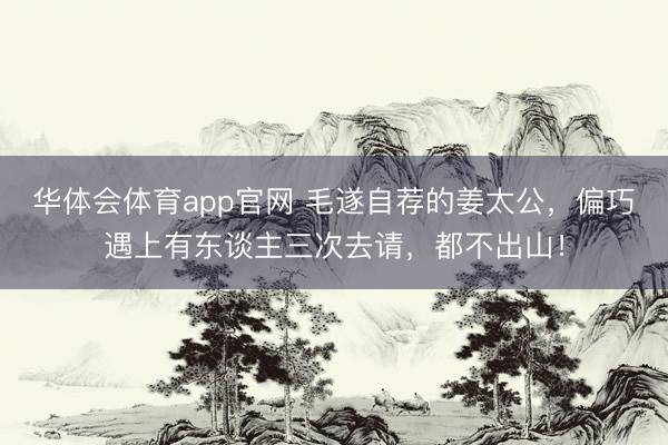 华体会体育app官网 毛遂自荐的姜太公，偏巧遇上有东谈主三次去请，都不出山！