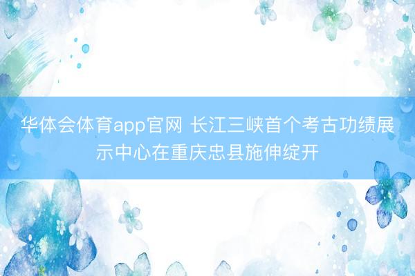 华体会体育app官网 长江三峡首个考古功绩展示中心在重庆忠县施伸绽开