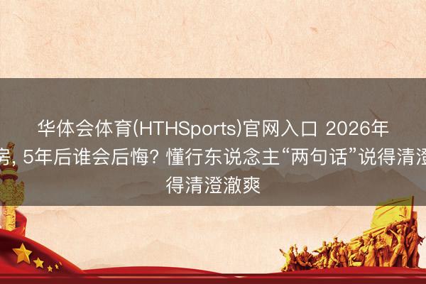 华体会体育(HTHSports)官网入口 2026年不买房， 5年后谁会后悔? 懂行东说念主“两句话”说得清澄澈爽