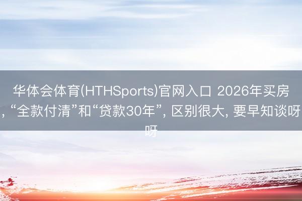 华体会体育(HTHSports)官网入口 2026年买房, “全款付清”和“贷款30年”, 区别很大, 要早知谈呀