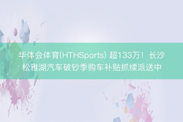 华体会体育(HTHSports) 超133万！长沙松雅湖汽车破钞季购车补贴抓续派送中