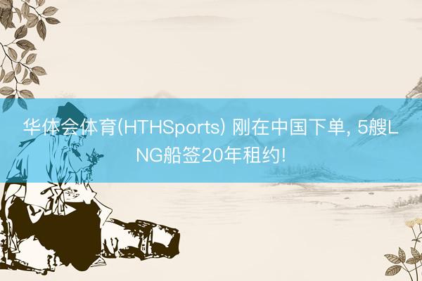 华体会体育(HTHSports) 刚在中国下单， 5艘LNG船签20年租约!