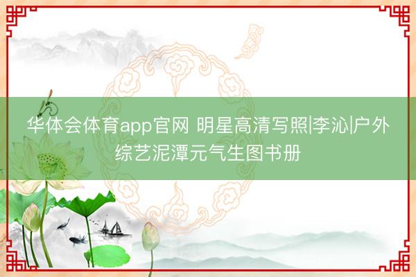 华体会体育app官网 明星高清写照|李沁|户外综艺泥潭元气生图书册