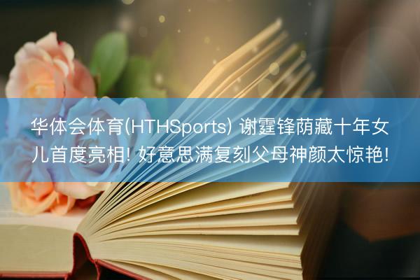 华体会体育(HTHSports) 谢霆锋荫藏十年女儿首度亮相! 好意思满复刻父母神颜太惊艳!