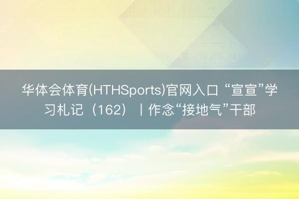 华体会体育(HTHSports)官网入口 “宣宣”学习札记（162）丨作念“接地气”干部