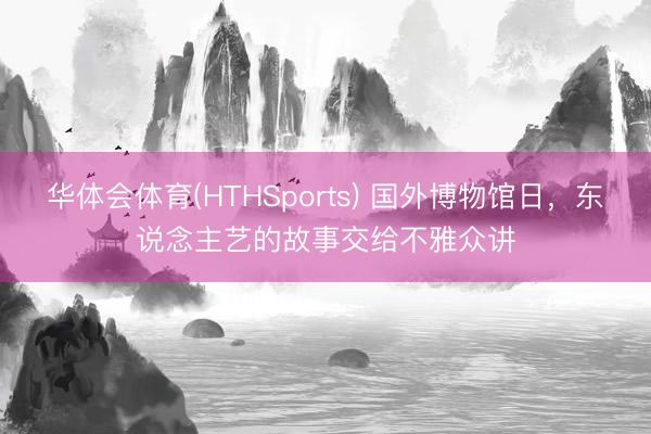 华体会体育(HTHSports) 国外博物馆日，东说念主艺的故事交给不雅众讲