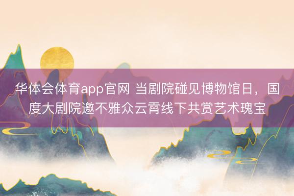 华体会体育app官网 当剧院碰见博物馆日，国度大剧院邀不雅众云霄线下共赏艺术瑰宝