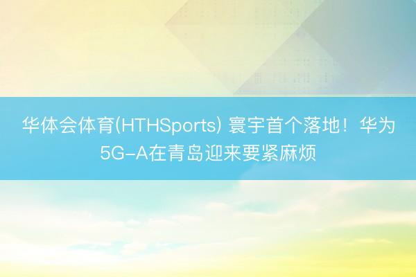 华体会体育(HTHSports) 寰宇首个落地！华为5G-A在青岛迎来要紧麻烦