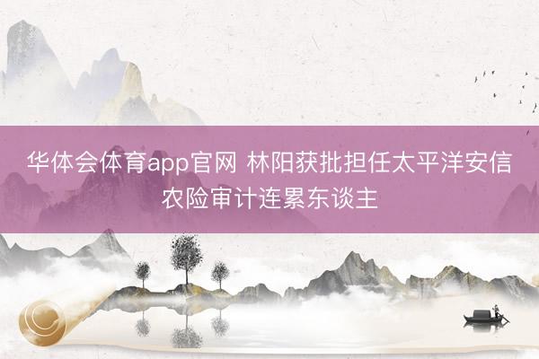 华体会体育app官网 林阳获批担任太平洋安信农险审计连累东谈主