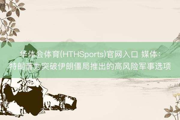 华体会体育(HTHSports)官网入口 媒体：特朗普为突破伊朗僵局推出的高风险军事选项
