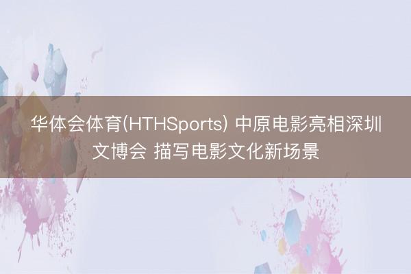 华体会体育(HTHSports) 中原电影亮相深圳文博会 描写电影文化新场景