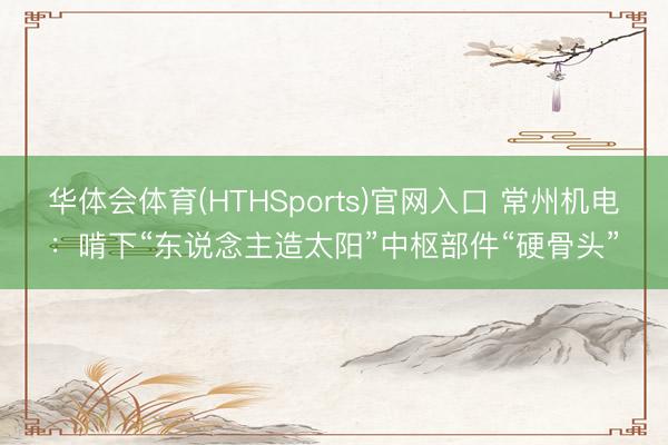 华体会体育(HTHSports)官网入口 常州机电：啃下“东说念主造太阳”中枢部件“硬骨头”