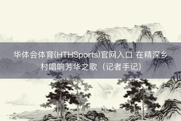 华体会体育(HTHSports)官网入口 在精深乡村唱响芳华之歌（记者手记）