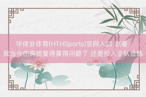 华体会体育(HTHSports)官网入口 赵睿：我当今伤病规复得莫得问题了 还是投入全队合练