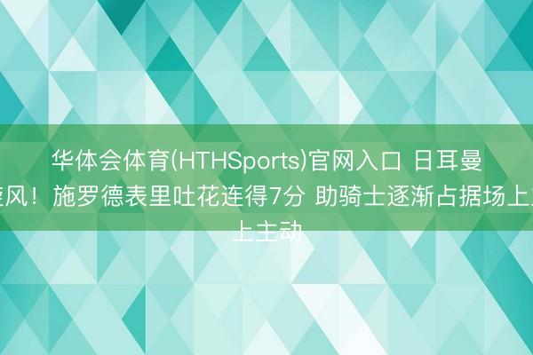 华体会体育(HTHSports)官网入口 日耳曼黑旋风！施罗德表里吐花连得7分 助骑士逐渐占据场上主动
