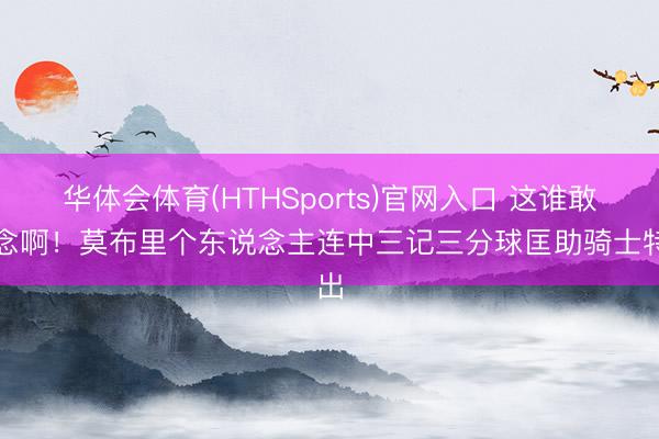 华体会体育(HTHSports)官网入口 这谁敢念念啊！莫布里个东说念主连中三记三分球匡助骑士特出