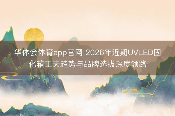华体会体育app官网 2026年近期UVLED固化箱工夫趋势与品牌选拔深度领路