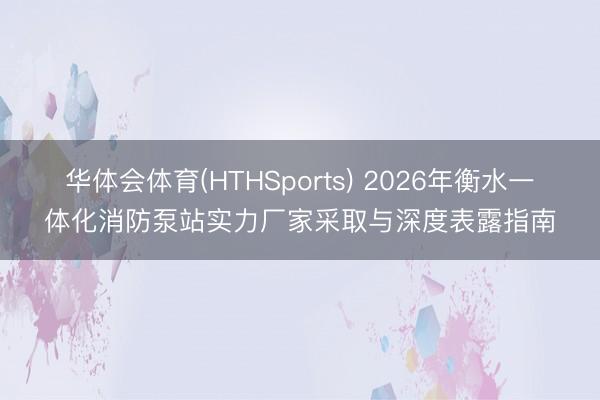 华体会体育(HTHSports) 2026年衡水一体化消防泵站实力厂家采取与深度表露指南