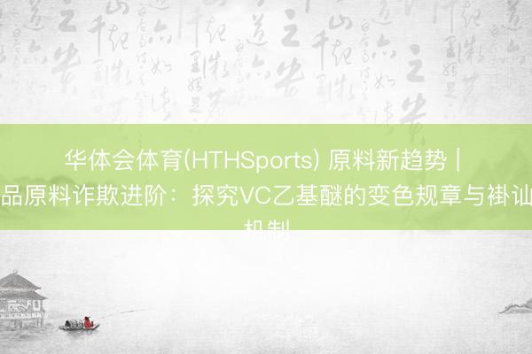 华体会体育(HTHSports) 原料新趋势 | 化妆品原料诈欺进阶：探究VC乙基醚的变色规章与褂讪机制