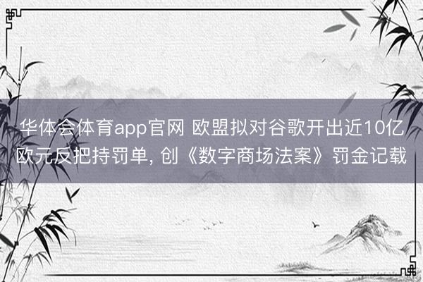 华体会体育app官网 欧盟拟对谷歌开出近10亿欧元反把持罚单， 创《数字商场法案》罚金记载