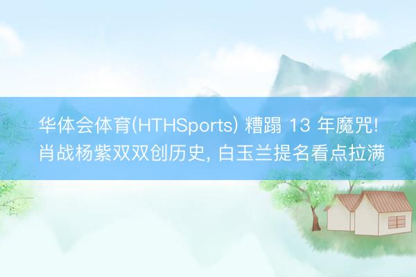华体会体育(HTHSports) 糟蹋 13 年魔咒! 肖战杨紫双双创历史， 白玉兰提名看点拉满
