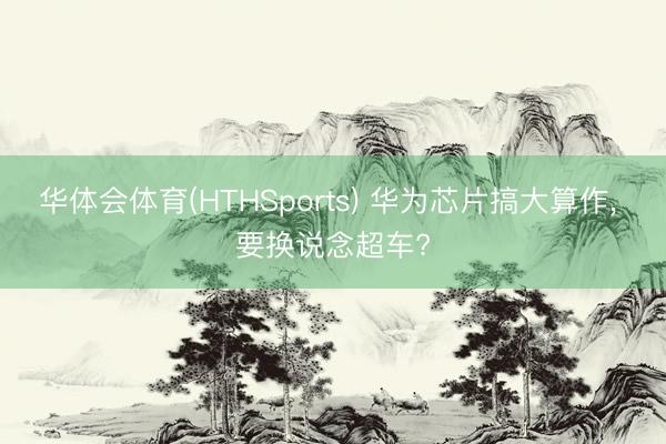 华体会体育(HTHSports) 华为芯片搞大算作， 要换说念超车?