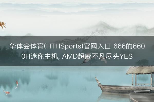 华体会体育(HTHSports)官网入口 666的6600H迷你主机， AMD超威不凡尽头YES