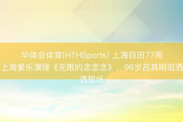 华体会体育(HTHSports) 上海目田77周年，上海爱乐演绎《无限的念念念》，96岁吕其明泪洒现场