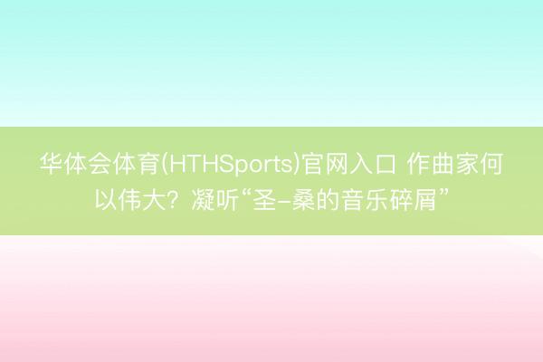 华体会体育(HTHSports)官网入口 作曲家何以伟大？凝听“圣-桑的音乐碎屑”