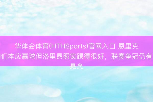 华体会体育(HTHSports)官网入口 恩里克:咱们本应赢球但洛里昂照实踢得很好,联赛争冠仍有悬念