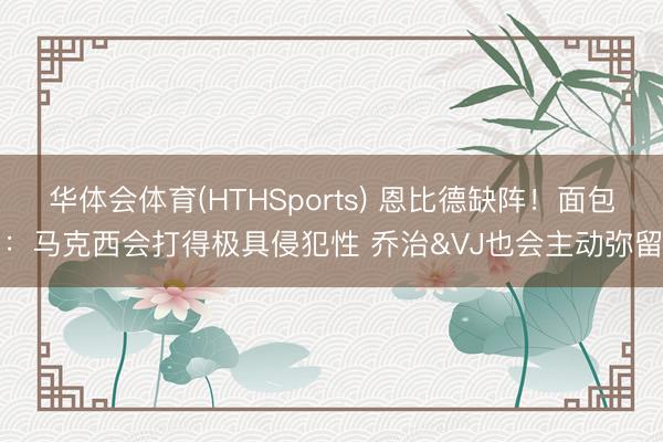华体会体育(HTHSports) 恩比德缺阵！面包：马克西会打得极具侵犯性 乔治&VJ也会主动弥留