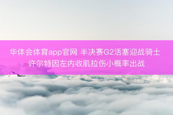 华体会体育app官网 半决赛G2活塞迎战骑士 许尔特因左内收肌拉伤小概率出战