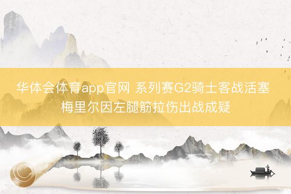 华体会体育app官网 系列赛G2骑士客战活塞 梅里尔因左腿筋拉伤出战成疑
